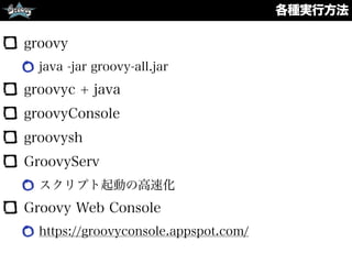 各種実行方法
groovy
java -jar groovy-all.jar
groovyc + java
groovyConsole
groovysh
GroovyServ
スクリプト起動の高速化
Groovy Web Console
https://groovyconsole.appspot.com/
 