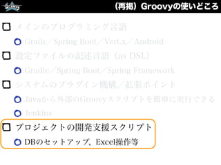 （再掲）Groovyの使いどころ
メインのプログラミング言語
Grails／Spring Boot／Vert.x／Android
設定ファイルの記述言語（as DSL）
Gradle／Spring Boot／Spring Framework
システムのプラグイン機構／拡張ポイント
Javaから外部のGroovyスクリプトを簡単に実行できる
Jenkins
プロジェクトの開発支援スクリプト
DBのセットアップ、Excel操作等
 