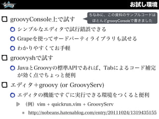 お試し環境
groovyConsole上で試す
シンプルなエディタで試行錯誤できる
Grapeを使ってサードパーティライブラリも試せる
わかりやすくてお手軽
groovyshで試す
JavaとGroovyの標準APIであれば、Tabによるコード補完
が効く点でちょっと便利
エディタ＋groovy (or GroovyServ)
エディタの機能ですぐに実行できる環境をつくると便利
（例）vim + quickrun.vim + GroovyServ
http://nobeans.hatenablog.com/entry/20111024/1319435155
ちなみに、この資料のサンプルコードは
ほとんどgroovyConsoleで書きました
 