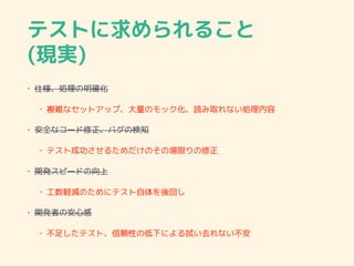 テストに求められること
(現実)
• 仕様、処理の明確化
• 複雑なセットアップ、大量のモック化、読み取れない処理内容
• 安全なコード修正、バグの検知
• テスト成功させるためだけのその場限りの修正
• 開発スピードの向上
• 工数軽減のためにテスト自体を後回し
• 開発者の安心感
• 不足したテスト、信頼性の低下による拭い去れない不安
 