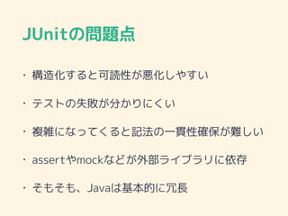 JUnitの問題点
• 構造化すると可読性が悪化しやすい
• テストの失敗が分かりにくい
• 複雑になってくると記法の一貫性確保が難しい
• assertやmockなどが外部ライブラリに依存
• そもそも、Javaは基本的に冗長
 
