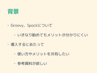 背景
• Groovy、Spockについて
• いきなり勧めてもメリットが分かりにくい
• 導入するにあたって
• 使い方やメリットを共有したい
• 参考資料が欲しい
 