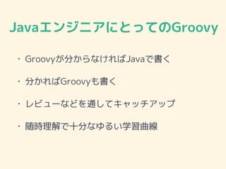JavaエンジニアにとってのGroovy
• Groovyが分からなければJavaで書く
• 分かればGroovyも書く
• レビューなどを通してキャッチアップ
• 随時理解で十分なゆるい学習曲線
 