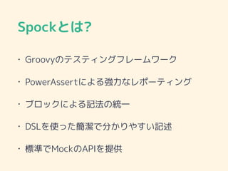 Spockとは?
• Groovyのテスティングフレームワーク
• PowerAssertによる強力なレポーティング
• ブロックによる記法の統一
• DSLを使った簡潔で分かりやすい記述
• 標準でMockのAPIを提供
 