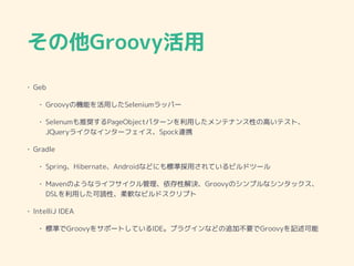 その他Groovy活用
• Geb
• Groovyの機能を活用したSeleniumラッパー
• Selenumも推奨するPageObjectパターンを利用したメンテナンス性の高いテスト、
JQueryライクなインターフェイス、Spock連携
• Gradle
• Spring、Hibernate、Androidなどにも標準採用されているビルドツール
• Mavenのようなライフサイクル管理、依存性解決、Groovyのシンプルなシンタックス、
DSLを利用した可読性、柔軟なビルドスクリプト
• IntelliJ IDEA
• 標準でGroovyをサポートしているIDE。プラグインなどの追加不要でGroovyを記述可能
 