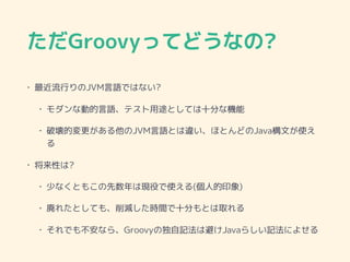ただGroovyってどうなの?
• 最近流行りのJVM言語ではない?
• モダンな動的言語、テスト用途としては十分な機能
• 破壊的変更がある他のJVM言語とは違い、ほとんどのJava構文が使え
る
• 将来性は?
• 少なくともこの先数年は現役で使える(個人的印象)
• 廃れたとしても、削減した時間で十分もとは取れる
• それでも不安なら、Groovyの独自記法は避けJavaらしい記法によせる
 