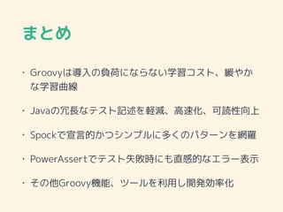 まとめ
• Groovyは導入の負荷にならない学習コスト、緩やか
な学習曲線
• Javaの冗長なテスト記述を軽減、高速化、可読性向上
• Spockで宣言的かつシンプルに多くのパターンを網羅
• PowerAssertでテスト失敗時にも直感的なエラー表示
• その他Groovy機能、ツールを利用し開発効率化
 