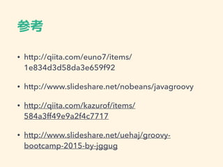 参考
• http://qiita.com/euno7/items/
1e834d3d58da3e659f92
• http://www.slideshare.net/nobeans/javagroovy
• http://qiita.com/kazurof/items/
584a3ff49e9a2f4c7717
• http://www.slideshare.net/uehaj/groovy-
bootcamp-2015-by-jggug
 