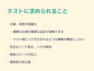 テストに求められること
• 仕様、処理の明確化
• 複雑な仕様も簡潔な記述で理解できる
• テスト側にバグが生まれるような複雑な構造にしない
• 安全なコード修正、バグの検知
• 開発スピードの向上
• 開発者の安心感
 