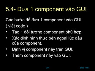 GUI Slide 10/57
5.4- Đưa 1 component vào GUI
Các bước để đưa 1 component vào GUI
( viết code )
• Tạo 1 đối tượng component phù hợp.
• Xác định hình thức bên ngoài lúc đầu
của component.
• Định vị component này trên GUI.
• Thêm component này vào GUI.
 