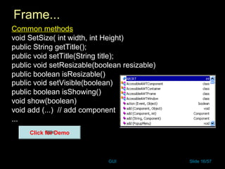 GUI Slide 16/57
Frame...
Common methods
void SetSize( int width, int Height)
public String getTitle();
public void setTitle(String title);
public void setResizable(boolean resizable)
public boolean isResizable()
public void setVisible(boolean)
public boolean isShowing()
void show(boolean)
void add (...) // add component
...
Click for Demo
 