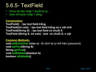 GUI Slide 19/57
5.6.5- TextField
• Chứa dữ liệu nhập 1 chuỗi ký tự.
• User chỉ được nhập 1 dòng.
Constructors
TextField() : tạo text field trống
TextField(int cols) : tạo text field trống có n cột chữ
TextField(String S) : tạo text field có chuỗi S
TextField (String S, int cols) : text có chuỗi S, n cột
Common Methods:
void setEchoChar (char c) - ấn định ký tự thể hiện (password)
void setText(String S)
String getText()
void setEditable(boolean b)
boolean isEditable()
 