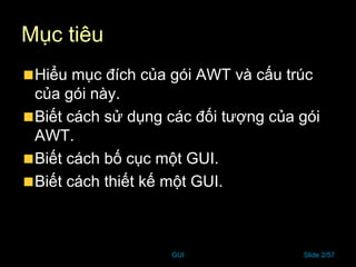 GUI Slide 2/57
Mục tiêu
Hiểu mục đích của gói AWT và cấu trúc
của gói này.
Biết cách sử dụng các đối tượng của gói
AWT.
Biết cách bố cục một GUI.
Biết cách thiết kế một GUI.
 