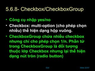 GUI Slide 22/57
5.6.8- Checkbox/CheckboxGroup
• Công cụ nhập yes/no
• Checkbox: multi-option (cho phép chọn
nhiều) thể hiện dạng hộp vuông.
• CheckboxGroup chứa nhiều checkbox
nhưng chỉ cho phép chọn 1/n. Phần tử
trong CheckboxGroup là đối tượng
thuộc lớp Checkbox nhưng lại thể hiện
dạng nút tròn (radio button)
 