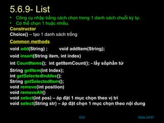 GUI Slide 24/57
5.6.9- List
• Công cụ nhập bằng cách chọn trong 1 danh sách chuỗi ký tự.
• Có thể chọn 1 hoặc nhiều.
Constructor
Choice() – tạo 1 danh sách trống
Common methods
void add(String) ; void addItem(String);
void insert(String item, int index)
int CountItems(); int getItemCount(); - lấy sốphần tử
String getItem(int Index);
int getSelectedInddex();
String getSelectedItem();
void remove(int position)
void removeAll()
void select(int pos) – áp đặt 1 mục chọn theo vị trí
void select(String str) – áp đặt chọn 1 mục chọn theo nội dung
 