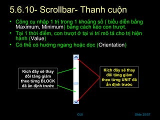 GUI Slide 25/57
5.6.10- Scrollbar- Thanh cuộn
• Công cụ nhập 1 trị trong 1 khoảng số ( biểu diễn bằng
Maximum, Minimum) bằng cách kéo con trượt.
• Tại 1 thời điểm, con trượt ở tại vi trí mô tả cho trị hiện
hành (Value)
• Có thể có hướng ngang hoặc dọc (Orientation)
Kích đây sẽ thay
đổi tăng giảm
theo từng UNIT đã
ấn định trước
Kích đây sẽ thay
đổi tăng giảm
theo từng BLOCK
đã ấn định trước
 