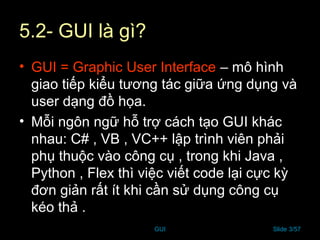 GUI Slide 3/57
5.2- GUI là gì?
• GUI = Graphic User Interface – mô hình
giao tiếp kiểu tương tác giữa ứng dụng và
user dạng đồ họa.
• Mỗi ngôn ngữ hỗ trợ cách tạo GUI khác
nhau: C# , VB , VC++ lập trình viên phải
phụ thuộc vào công cụ , trong khi Java ,
Python , Flex thì việc viết code lại cực kỳ
đơn giản rất ít khi cần sử dụng công cụ
kéo thả .
 