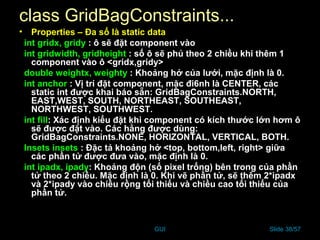 GUI Slide 38/57
class GridBagConstraints...
• Properties – Đa số là static data
int gridx, gridy : ô sẽ đặt component vào
int gridwidth, gridheight : số ô sẽ phủ theo 2 chiều khi thêm 1
component vào ô <gridx,gridy>
double weightx, weighty : Khoảng hở của lưới, mặc định là 0.
int anchor : Vị trí đặt component, mặc đi6nh là CENTER, các
static int được khai báo sẵn: GridBagConstraints.NORTH,
EAST,WEST, SOUTH, NORTHEAST, SOUTHEAST,
NORTHWEST, SOUTHWEST.
int fill: Xác định kiểu đặt khi component có kích thước lớn hơm ô
sẽ được đặt vào. Các hằng được dùng:
GridBagConstraints.NONE, HORIZONTAL, VERTICAL, BOTH.
Insets insets : Đặc tả khoảng hở <top, bottom,left, right> giữa
các phần tử được đưa vào, mặc định là 0.
int ipadx, ipady: Khoảng độn (số pixel trống) bên trong của phần
tử theo 2 chiều. Mặc định là 0. Khi vẽ phần tử, sẽ thêm 2*ipadx
và 2*ipady vào chiều rộng tối thiểu và chiều cao tối thiểu của
phần tử.
 