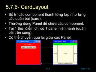 GUI Slide 41/57
5.7.6- CardLayout
• Bố trí các component thành từng lớp như lưng
các quân bài (card).
• Thường dùng Panel để chứa các component.
• Tại 1 thời điểm chỉ có 1 panel hiện hành (quân
bài trên cùng).
• Có thể chuyển qua lại giữa các Panel.
 