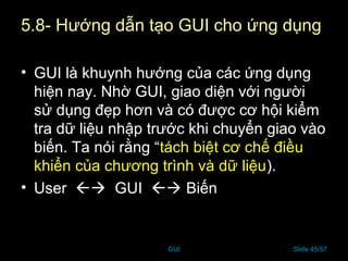 GUI Slide 45/57
5.8- Hướng dẫn tạo GUI cho ứng dụng
• GUI là khuynh hướng của các ứng dụng
hiện nay. Nhờ GUI, giao diện với người
sử dụng đẹp hơn và có được cơ hội kiểm
tra dữ liệu nhập trước khi chuyển giao vào
biến. Ta nói rằng “tách biệt cơ chế điều
khiển của chương trình và dữ liệu).
• User  GUI  Biến
 