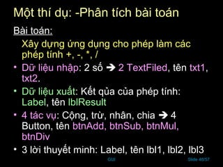 GUI Slide 48/57
Một thí dụ: -Phân tích bài toán
Bài toán:
Xây dựng ứng dụng cho phép làm các
phép tính +, -, *, /
• Dữ liệu nhập: 2 số  2 TextFiled, tên txt1,
txt2.
• Dữ liệu xuất: Kết qủa của phép tính:
Label, tên lblResult
• 4 tác vụ: Cộng, trừ, nhân, chia  4
Button, tên btnAdd, btnSub, btnMul,
btnDiv
• 3 lời thuyết minh: Label, tên lbl1, lbl2, lbl3
 