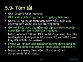 GUI Slide 51/57
5.9- Tóm tắt
• GUI- Graphic User Interface.
• GUI là khuynh hướng của các ứng dụng hiện nay.
• Nhờ GUI, người lập trình tách được điều khiển của
chương trình và dữ liệu của chương trình.
• Gói AWT của Java bao gồm một tập các lớp cho phép
người lập trình tạo ra GUI của ứng dụng.
• Một component đặt trên GUI có thể được user nhìn thấy
(visible) hoâc không nhìn thấy (invisible) và có thể được
thay đổi kích thước (resize)
• Frame và Panel là các container thường được dùng để
tạo ra ứng dụng chạy độc lập (stand-alone application).
• Một panel thường được dùng để nhóm một số
components lại với nhau.
 