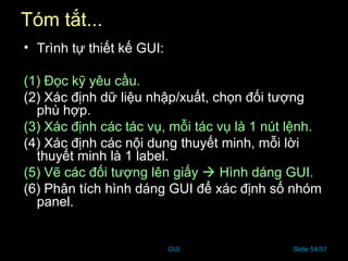 GUI Slide 54/57
Tóm tắt...
• Trình tự thiết kế GUI:
(1) Đọc kỹ yêu cầu.
(2) Xác định dữ liệu nhập/xuất, chọn đối tượng
phù hợp.
(3) Xác định các tác vụ, mỗi tác vụ là 1 nút lệnh.
(4) Xác định các nội dung thuyết minh, mỗi lời
thuyết minh là 1 label.
(5) Vẽ các đối tượng lên giấy  Hình dáng GUI.
(6) Phân tích hình dáng GUI để xác định số nhóm
panel.
 