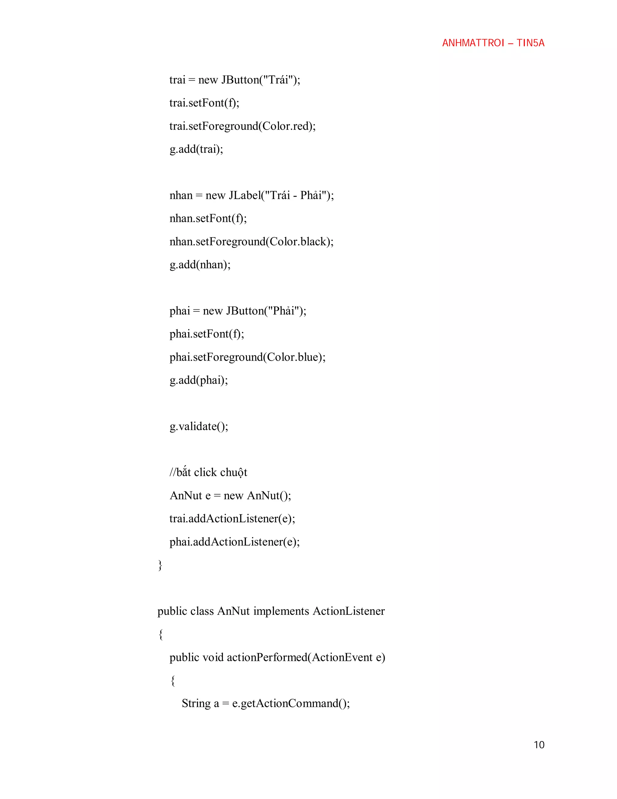 ANHMATTROI – TIN5A

trai = new JButton("Trái");
trai.setFont(f);
trai.setForeground(Color.red);
g.add(trai);

nhan = new JLabel("Trái - Phải");
nhan.setFont(f);
nhan.setForeground(Color.black);
g.add(nhan);

phai = new JButton("Phải");
phai.setFont(f);
phai.setForeground(Color.blue);
g.add(phai);

g.validate();

//bắt click chuột
AnNut e = new AnNut();
trai.addActionListener(e);
phai.addActionListener(e);
}

public class AnNut implements ActionListener
{
public void actionPerformed(ActionEvent e)
{
String a = e.getActionCommand();

10

 