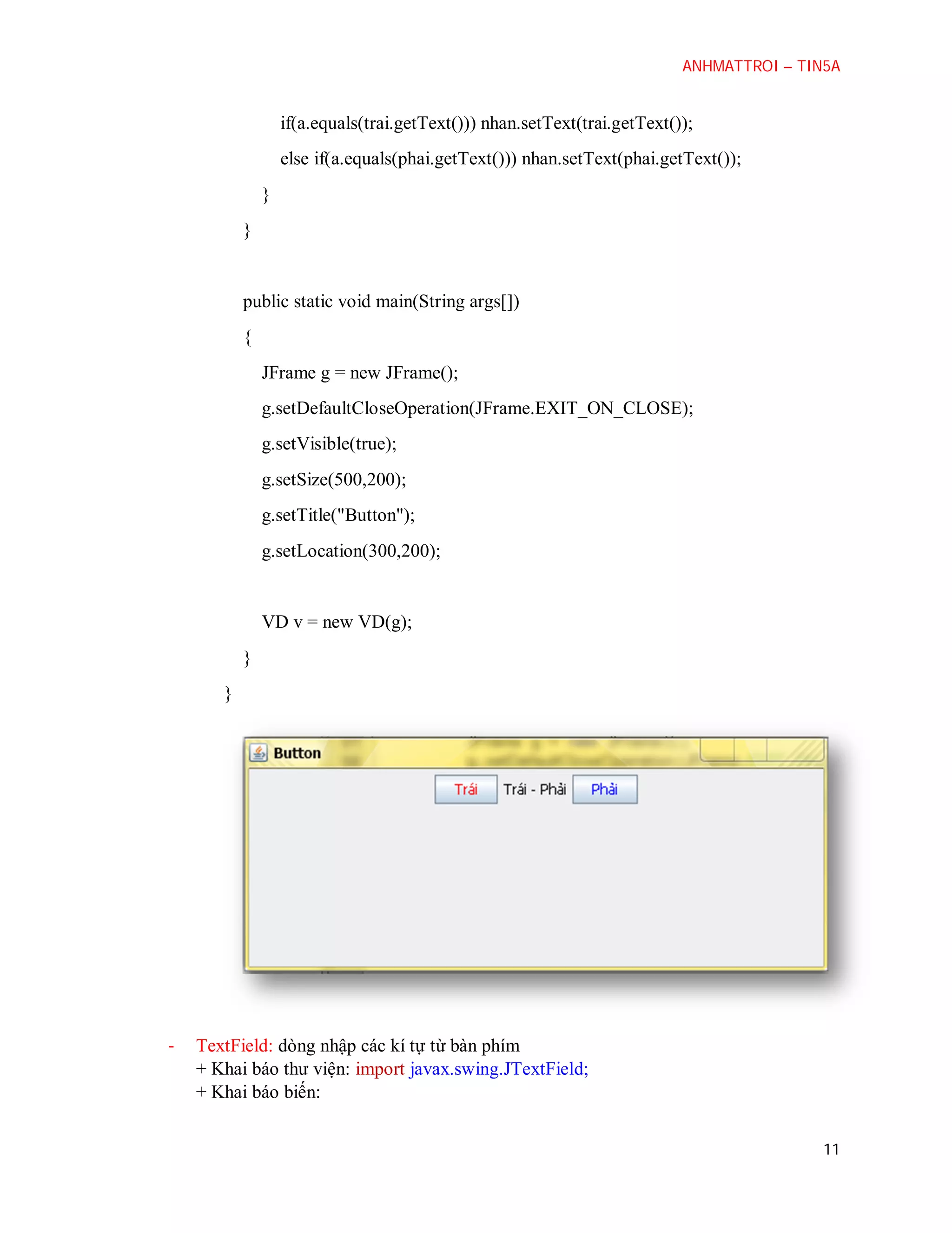 ANHMATTROI – TIN5A

if(a.equals(trai.getText())) nhan.setText(trai.getText());
else if(a.equals(phai.getText())) nhan.setText(phai.getText());
}
}

public static void main(String args[])
{
JFrame g = new JFrame();
g.setDefaultCloseOperation(JFrame.EXIT_ON_CLOSE);
g.setVisible(true);
g.setSize(500,200);
g.setTitle("Button");
g.setLocation(300,200);

VD v = new VD(g);
}
}

-

TextField: dòng nhập các kí tự từ bàn phím
+ Khai báo thư viện: import javax.swing.JTextField;
+ Khai báo biến:
11

 
