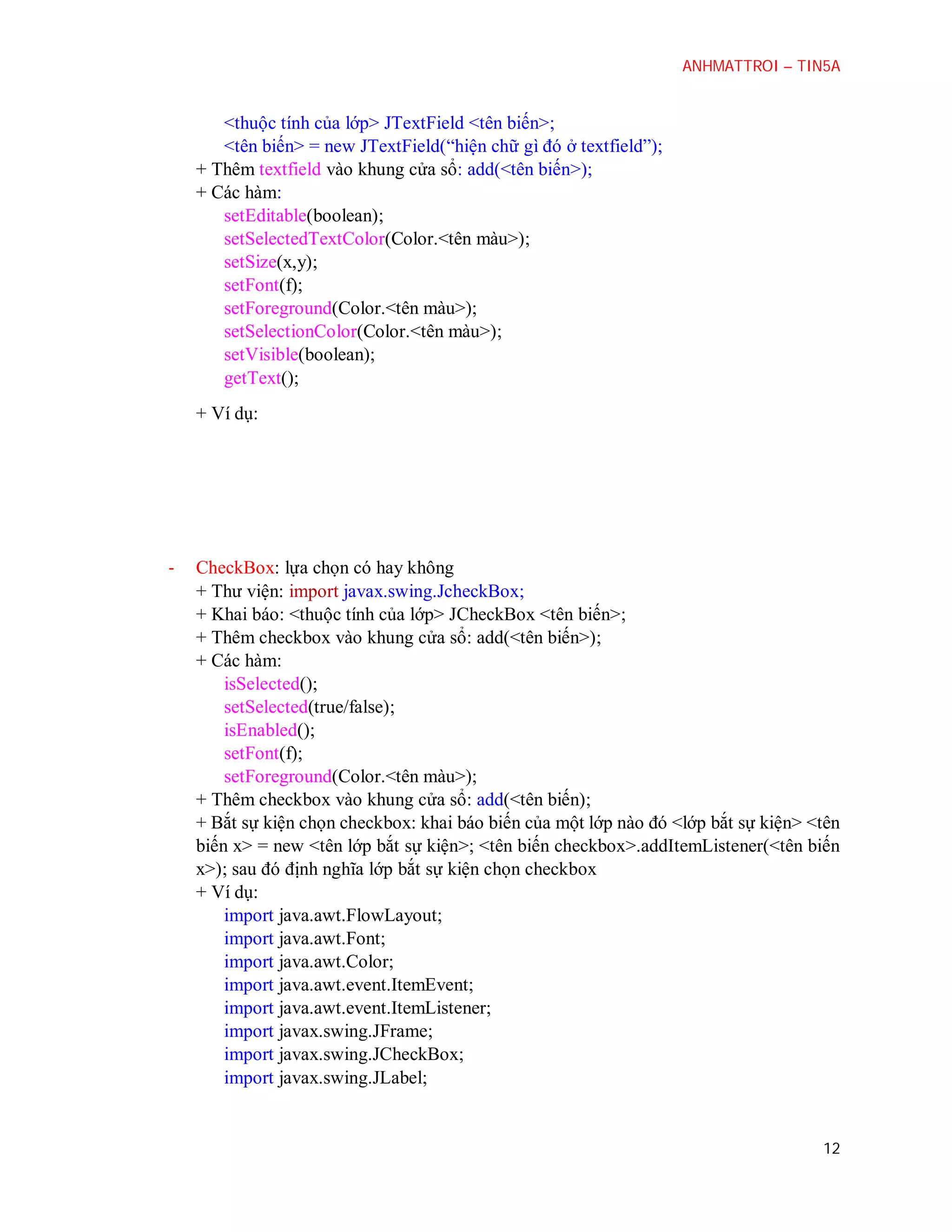 ANHMATTROI – TIN5A

<thuộc tính của lớp> JTextField <tên biến>;
<tên biến> = new JTextField(“hiện chữ gì đó ở textfield”);
+ Thêm textfield vào khung cửa sổ: add(<tên biến>);
+ Các hàm:
setEditable(boolean);
setSelectedTextColor(Color.<tên màu>);
setSize(x,y);
setFont(f);
setForeground(Color.<tên màu>);
setSelectionColor(Color.<tên màu>);
setVisible(boolean);
getText();
+ Ví dụ:

-

CheckBox: lựa chọn có hay không
+ Thư viện: import javax.swing.JcheckBox;
+ Khai báo: <thuộc tính của lớp> JCheckBox <tên biến>;
+ Thêm checkbox vào khung cửa sổ: add(<tên biến>);
+ Các hàm:
isSelected();
setSelected(true/false);
isEnabled();
setFont(f);
setForeground(Color.<tên màu>);
+ Thêm checkbox vào khung cửa sổ: add(<tên biến);
+ Bắt sự kiện chọn checkbox: khai báo biến của một lớp nào đó <lớp bắt sự kiện> <tên
biến x> = new <tên lớp bắt sự kiện>; <tên biến checkbox>.addItemListener(<tên biến
x>); sau đó định nghĩa lớp bắt sự kiện chọn checkbox
+ Ví dụ:
import java.awt.FlowLayout;
import java.awt.Font;
import java.awt.Color;
import java.awt.event.ItemEvent;
import java.awt.event.ItemListener;
import javax.swing.JFrame;
import javax.swing.JCheckBox;
import javax.swing.JLabel;

12

 