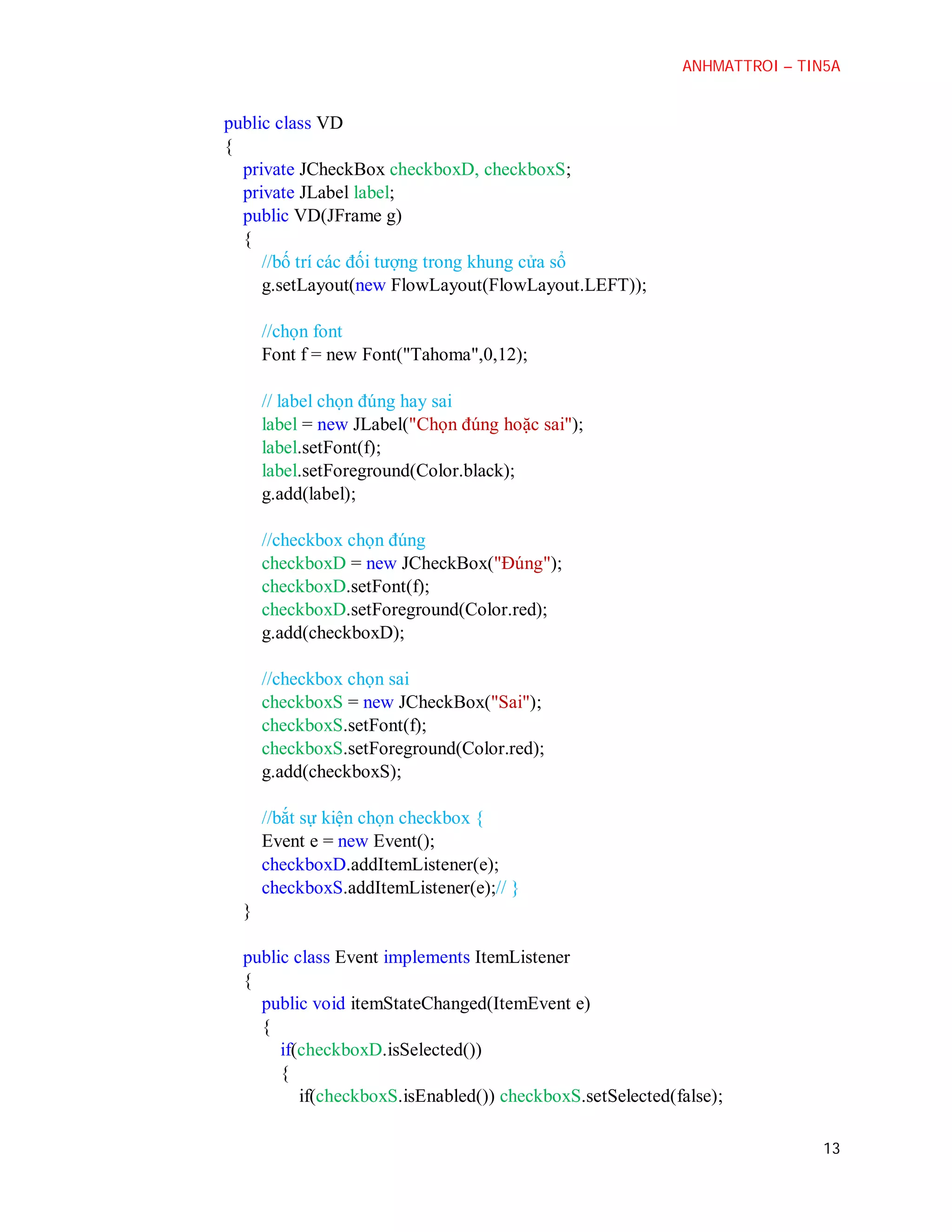 ANHMATTROI – TIN5A

public class VD
{
private JCheckBox checkboxD, checkboxS;
private JLabel label;
public VD(JFrame g)
{
//bố trí các đối tượng trong khung cửa sổ
g.setLayout(new FlowLayout(FlowLayout.LEFT));
//chọn font
Font f = new Font("Tahoma",0,12);
// label chọn đúng hay sai
label = new JLabel("Chọn đúng hoặc sai");
label.setFont(f);
label.setForeground(Color.black);
g.add(label);
//checkbox chọn đúng
checkboxD = new JCheckBox("Đúng");
checkboxD.setFont(f);
checkboxD.setForeground(Color.red);
g.add(checkboxD);
//checkbox chọn sai
checkboxS = new JCheckBox("Sai");
checkboxS.setFont(f);
checkboxS.setForeground(Color.red);
g.add(checkboxS);
//bắt sự kiện chọn checkbox {
Event e = new Event();
checkboxD.addItemListener(e);
checkboxS.addItemListener(e);// }
}
public class Event implements ItemListener
{
public void itemStateChanged(ItemEvent e)
{
if(checkboxD.isSelected())
{
if(checkboxS.isEnabled()) checkboxS.setSelected(false);
13

 