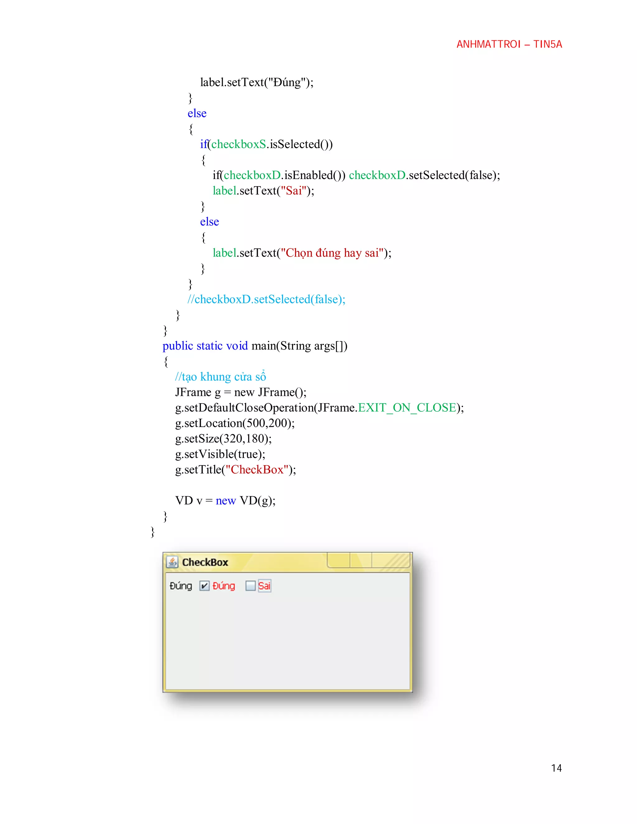 ANHMATTROI – TIN5A

label.setText("Đúng");
}
else
{
if(checkboxS.isSelected())
{
if(checkboxD.isEnabled()) checkboxD.setSelected(false);
label.setText("Sai");
}
else
{
label.setText("Chọn đúng hay sai");
}
}
//checkboxD.setSelected(false);
}
}
public static void main(String args[])
{
//tạo khung cửa sổ
JFrame g = new JFrame();
g.setDefaultCloseOperation(JFrame.EXIT_ON_CLOSE);
g.setLocation(500,200);
g.setSize(320,180);
g.setVisible(true);
g.setTitle("CheckBox");
VD v = new VD(g);
}
}

14

 
