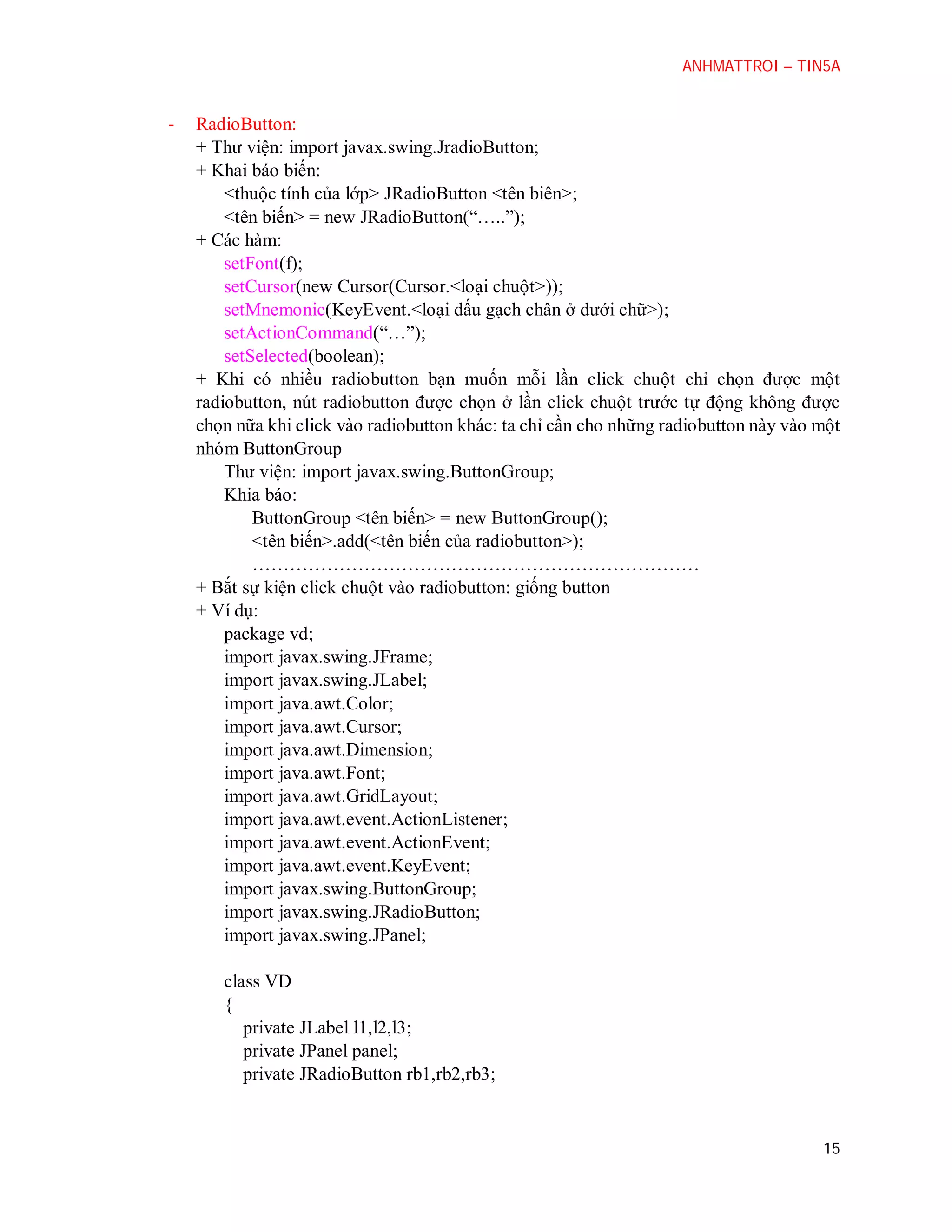 ANHMATTROI – TIN5A

-

RadioButton:
+ Thư viện: import javax.swing.JradioButton;
+ Khai báo biến:
<thuộc tính của lớp> JRadioButton <tên biên>;
<tên biến> = new JRadioButton(“…..”);
+ Các hàm:
setFont(f);
setCursor(new Cursor(Cursor.<loại chuột>));
setMnemonic(KeyEvent.<loại dấu gạch chân ở dưới chữ>);
setActionCommand(“…”);
setSelected(boolean);
+ Khi có nhiều radiobutton bạn muốn mỗi lần click chuột chỉ chọn được một
radiobutton, nút radiobutton được chọn ở lần click chuột trước tự động không được
chọn nữa khi click vào radiobutton khác: ta chỉ cần cho những radiobutton này vào một
nhóm ButtonGroup
Thư viện: import javax.swing.ButtonGroup;
Khia báo:
ButtonGroup <tên biến> = new ButtonGroup();
<tên biến>.add(<tên biến của radiobutton>);
………………………………………………………………
+ Bắt sự kiện click chuột vào radiobutton: giống button
+ Ví dụ:
package vd;
import javax.swing.JFrame;
import javax.swing.JLabel;
import java.awt.Color;
import java.awt.Cursor;
import java.awt.Dimension;
import java.awt.Font;
import java.awt.GridLayout;
import java.awt.event.ActionListener;
import java.awt.event.ActionEvent;
import java.awt.event.KeyEvent;
import javax.swing.ButtonGroup;
import javax.swing.JRadioButton;
import javax.swing.JPanel;
class VD
{
private JLabel l1,l2,l3;
private JPanel panel;
private JRadioButton rb1,rb2,rb3;

15

 
