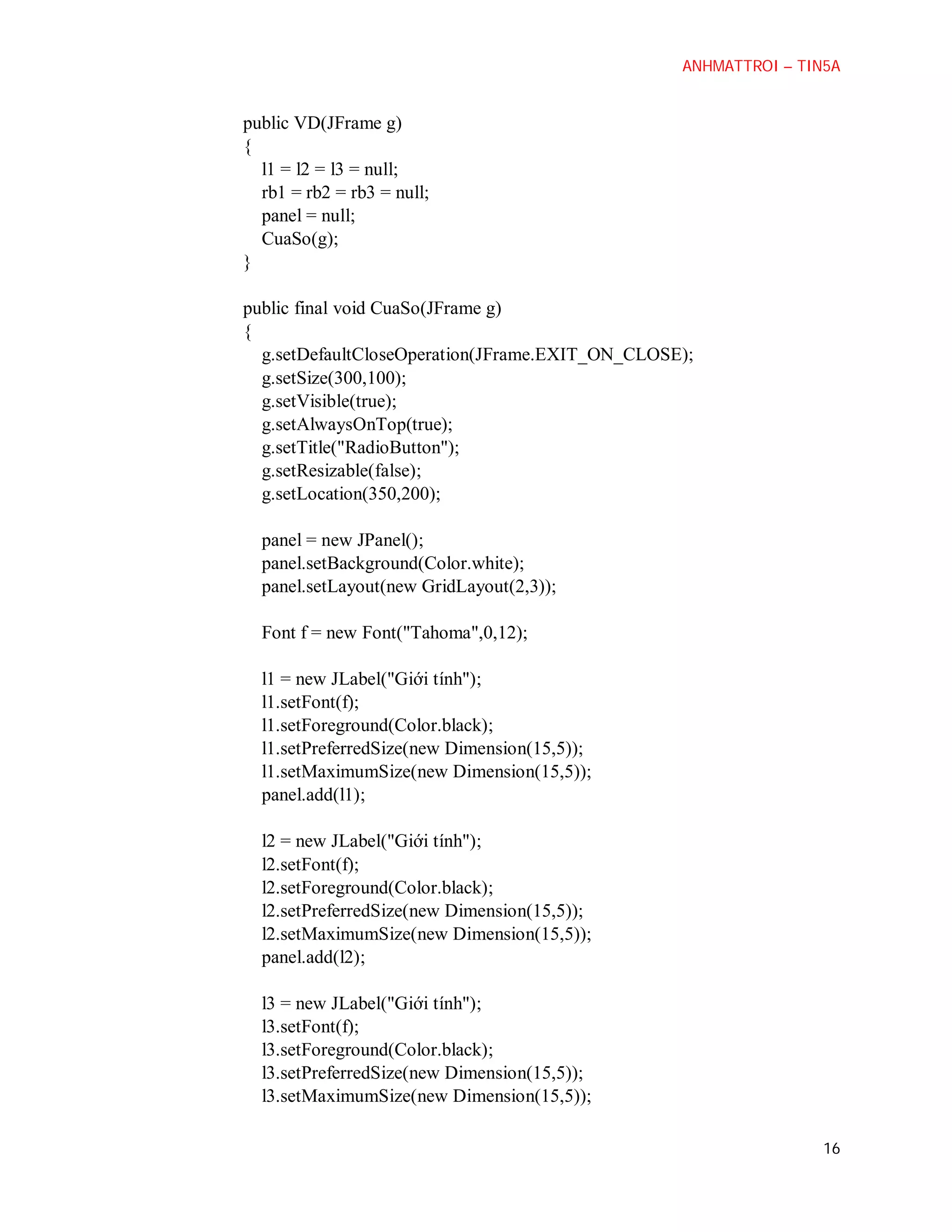 ANHMATTROI – TIN5A

public VD(JFrame g)
{
l1 = l2 = l3 = null;
rb1 = rb2 = rb3 = null;
panel = null;
CuaSo(g);
}
public final void CuaSo(JFrame g)
{
g.setDefaultCloseOperation(JFrame.EXIT_ON_CLOSE);
g.setSize(300,100);
g.setVisible(true);
g.setAlwaysOnTop(true);
g.setTitle("RadioButton");
g.setResizable(false);
g.setLocation(350,200);
panel = new JPanel();
panel.setBackground(Color.white);
panel.setLayout(new GridLayout(2,3));
Font f = new Font("Tahoma",0,12);
l1 = new JLabel("Giới tính");
l1.setFont(f);
l1.setForeground(Color.black);
l1.setPreferredSize(new Dimension(15,5));
l1.setMaximumSize(new Dimension(15,5));
panel.add(l1);
l2 = new JLabel("Giới tính");
l2.setFont(f);
l2.setForeground(Color.black);
l2.setPreferredSize(new Dimension(15,5));
l2.setMaximumSize(new Dimension(15,5));
panel.add(l2);
l3 = new JLabel("Giới tính");
l3.setFont(f);
l3.setForeground(Color.black);
l3.setPreferredSize(new Dimension(15,5));
l3.setMaximumSize(new Dimension(15,5));
16

 