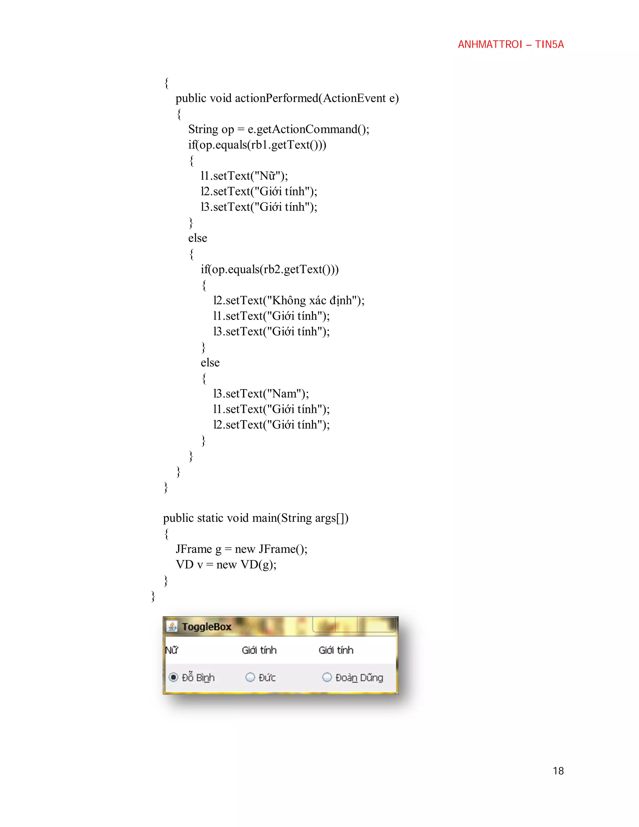 ANHMATTROI – TIN5A

{
public void actionPerformed(ActionEvent e)
{
String op = e.getActionCommand();
if(op.equals(rb1.getText()))
{
l1.setText("Nữ");
l2.setText("Giới tính");
l3.setText("Giới tính");
}
else
{
if(op.equals(rb2.getText()))
{
l2.setText("Không xác định");
l1.setText("Giới tính");
l3.setText("Giới tính");
}
else
{
l3.setText("Nam");
l1.setText("Giới tính");
l2.setText("Giới tính");
}
}
}
}
public static void main(String args[])
{
JFrame g = new JFrame();
VD v = new VD(g);
}
}

18

 