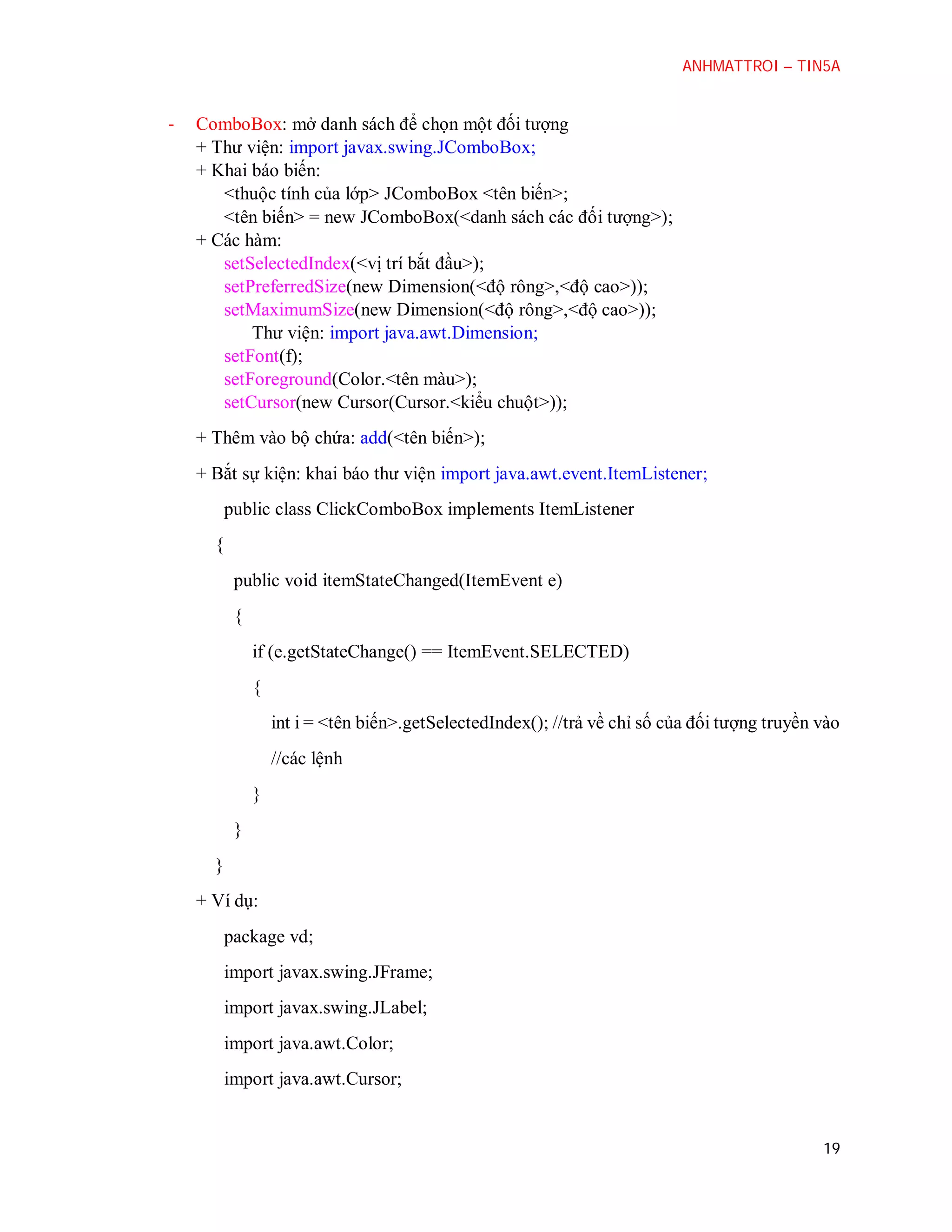ANHMATTROI – TIN5A

-

ComboBox: mở danh sách để chọn một đối tượng
+ Thư viện: import javax.swing.JComboBox;
+ Khai báo biến:
<thuộc tính của lớp> JComboBox <tên biến>;
<tên biến> = new JComboBox(<danh sách các đối tượng>);
+ Các hàm:
setSelectedIndex(<vị trí bắt đầu>);
setPreferredSize(new Dimension(<độ rông>,<độ cao>));
setMaximumSize(new Dimension(<độ rông>,<độ cao>));
Thư viện: import java.awt.Dimension;
setFont(f);
setForeground(Color.<tên màu>);
setCursor(new Cursor(Cursor.<kiểu chuột>));
+ Thêm vào bộ chứa: add(<tên biến>);
+ Bắt sự kiện: khai báo thư viện import java.awt.event.ItemListener;
public class ClickComboBox implements ItemListener
{
public void itemStateChanged(ItemEvent e)
{
if (e.getStateChange() == ItemEvent.SELECTED)
{
int i = <tên biến>.getSelectedIndex(); //trả về chỉ số của đối tượng truyền vào
//các lệnh
}
}
}
+ Ví dụ:
package vd;
import javax.swing.JFrame;
import javax.swing.JLabel;
import java.awt.Color;
import java.awt.Cursor;

19

 