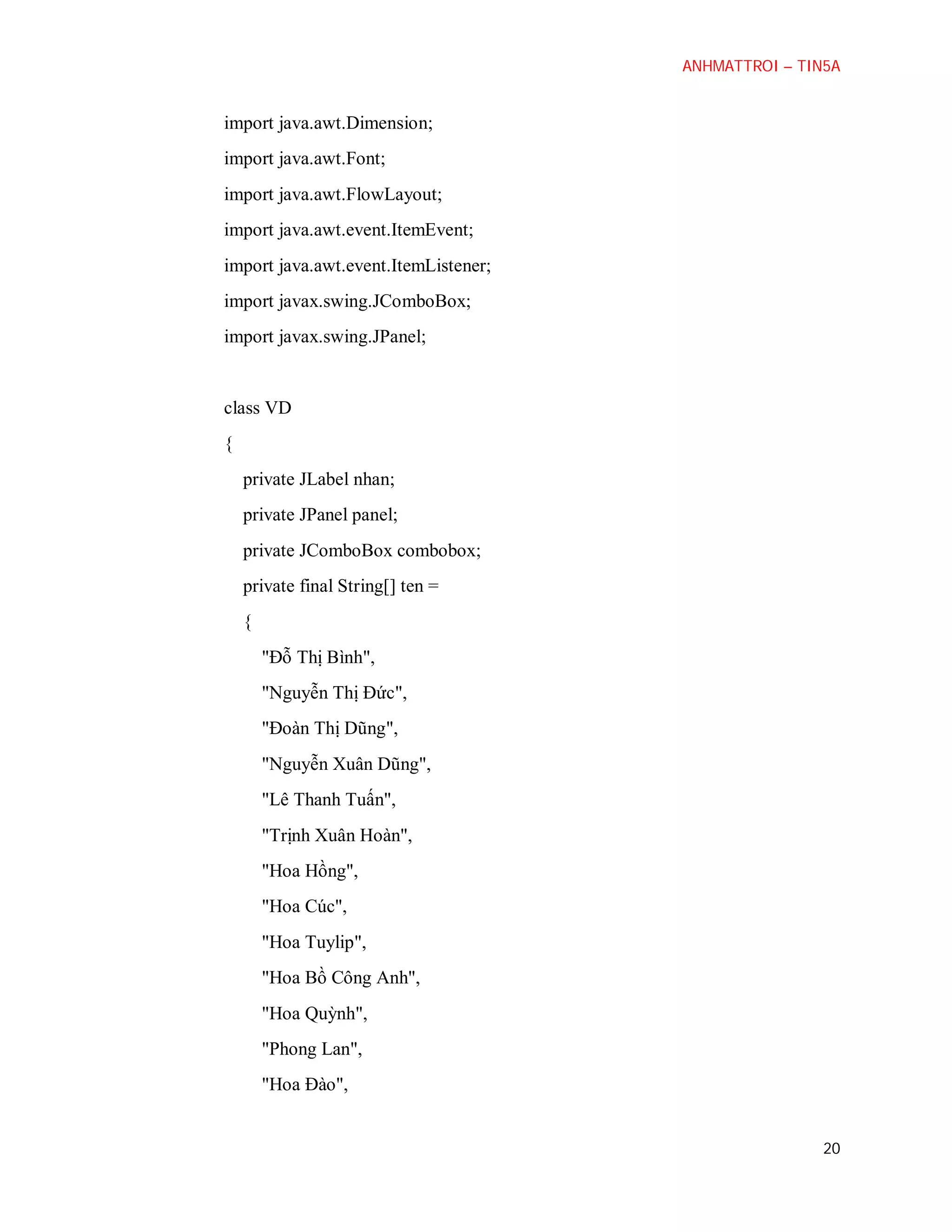 ANHMATTROI – TIN5A

import java.awt.Dimension;
import java.awt.Font;
import java.awt.FlowLayout;
import java.awt.event.ItemEvent;
import java.awt.event.ItemListener;
import javax.swing.JComboBox;
import javax.swing.JPanel;

class VD
{
private JLabel nhan;
private JPanel panel;
private JComboBox combobox;
private final String[] ten =
{
"Đỗ Thị Bình",
"Nguyễn Thị Đức",
"Đoàn Thị Dũng",
"Nguyễn Xuân Dũng",
"Lê Thanh Tuấn",
"Trịnh Xuân Hoàn",
"Hoa Hồng",
"Hoa Cúc",
"Hoa Tuylip",
"Hoa Bồ Công Anh",
"Hoa Quỳnh",
"Phong Lan",
"Hoa Đào",

20

 