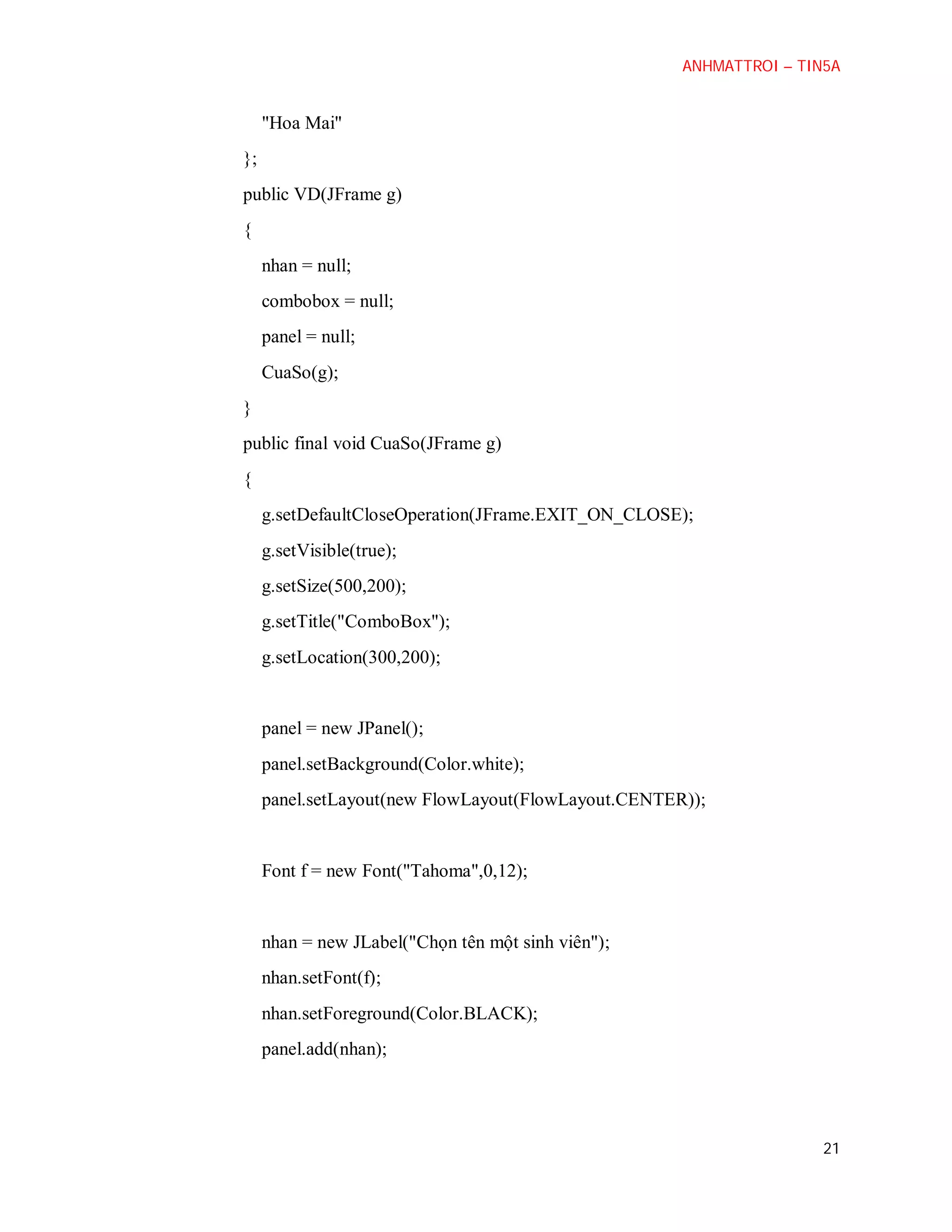 ANHMATTROI – TIN5A

"Hoa Mai"
};
public VD(JFrame g)
{
nhan = null;
combobox = null;
panel = null;
CuaSo(g);
}
public final void CuaSo(JFrame g)
{
g.setDefaultCloseOperation(JFrame.EXIT_ON_CLOSE);
g.setVisible(true);
g.setSize(500,200);
g.setTitle("ComboBox");
g.setLocation(300,200);

panel = new JPanel();
panel.setBackground(Color.white);
panel.setLayout(new FlowLayout(FlowLayout.CENTER));

Font f = new Font("Tahoma",0,12);

nhan = new JLabel("Chọn tên một sinh viên");
nhan.setFont(f);
nhan.setForeground(Color.BLACK);
panel.add(nhan);

21

 