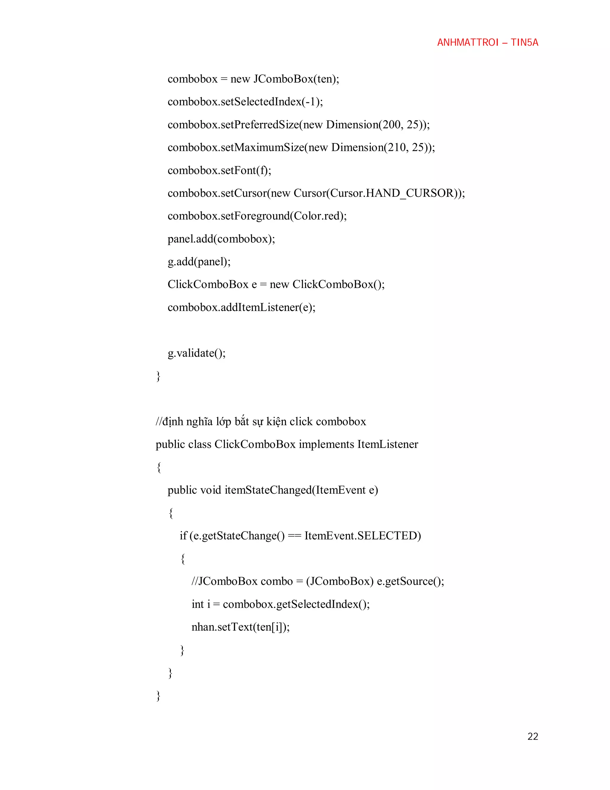 ANHMATTROI – TIN5A

combobox = new JComboBox(ten);
combobox.setSelectedIndex(-1);
combobox.setPreferredSize(new Dimension(200, 25));
combobox.setMaximumSize(new Dimension(210, 25));
combobox.setFont(f);
combobox.setCursor(new Cursor(Cursor.HAND_CURSOR));
combobox.setForeground(Color.red);
panel.add(combobox);
g.add(panel);
ClickComboBox e = new ClickComboBox();
combobox.addItemListener(e);

g.validate();
}

//định nghĩa lớp bắt sự kiện click combobox
public class ClickComboBox implements ItemListener
{
public void itemStateChanged(ItemEvent e)
{
if (e.getStateChange() == ItemEvent.SELECTED)
{
//JComboBox combo = (JComboBox) e.getSource();
int i = combobox.getSelectedIndex();
nhan.setText(ten[i]);
}
}
}

22

 
