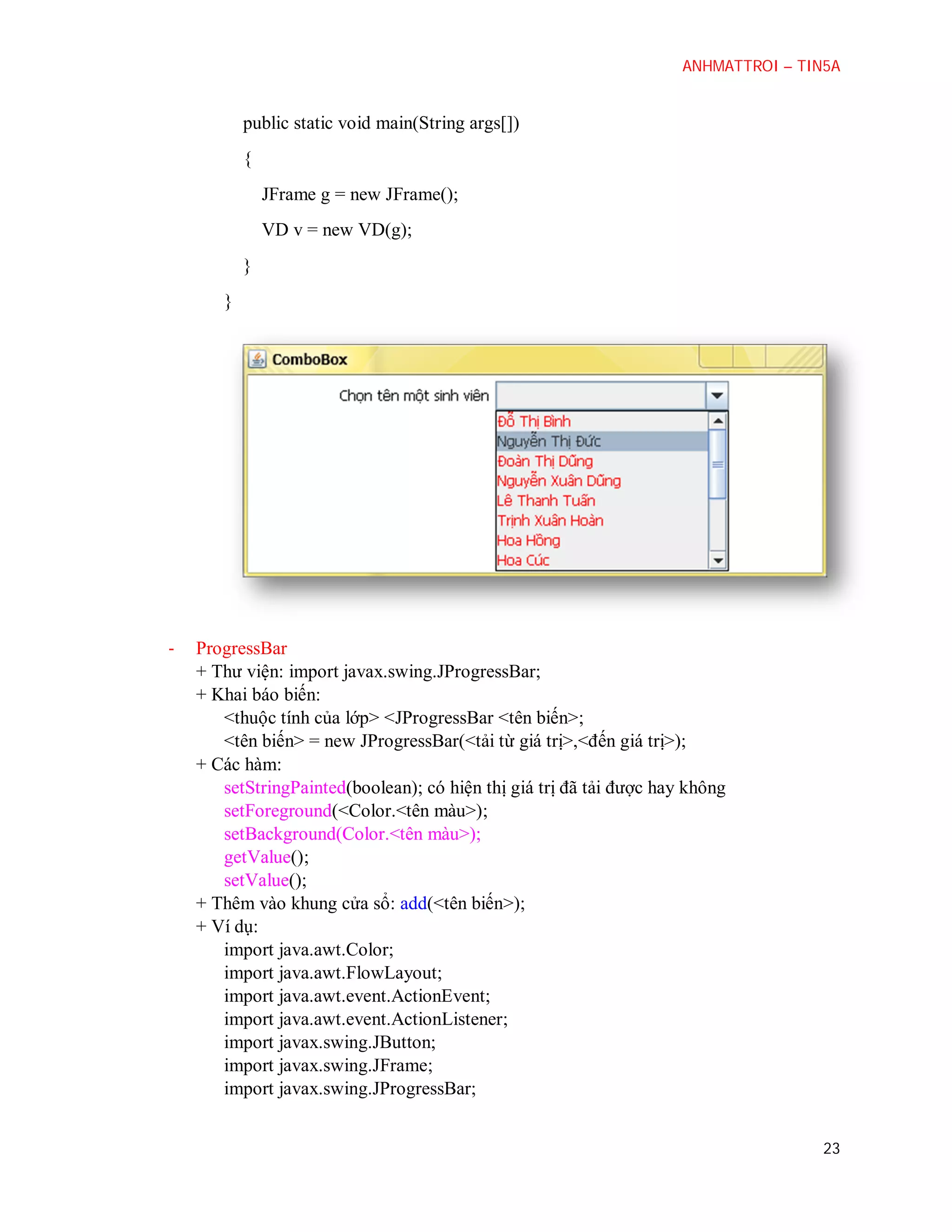 ANHMATTROI – TIN5A

public static void main(String args[])
{
JFrame g = new JFrame();
VD v = new VD(g);
}
}

-

ProgressBar
+ Thư viện: import javax.swing.JProgressBar;
+ Khai báo biến:
<thuộc tính của lớp> <JProgressBar <tên biến>;
<tên biến> = new JProgressBar(<tải từ giá trị>,<đến giá trị>);
+ Các hàm:
setStringPainted(boolean); có hiện thị giá trị đã tải được hay không
setForeground(<Color.<tên màu>);
setBackground(Color.<tên màu>);
getValue();
setValue();
+ Thêm vào khung cửa sổ: add(<tên biến>);
+ Ví dụ:
import java.awt.Color;
import java.awt.FlowLayout;
import java.awt.event.ActionEvent;
import java.awt.event.ActionListener;
import javax.swing.JButton;
import javax.swing.JFrame;
import javax.swing.JProgressBar;
23

 