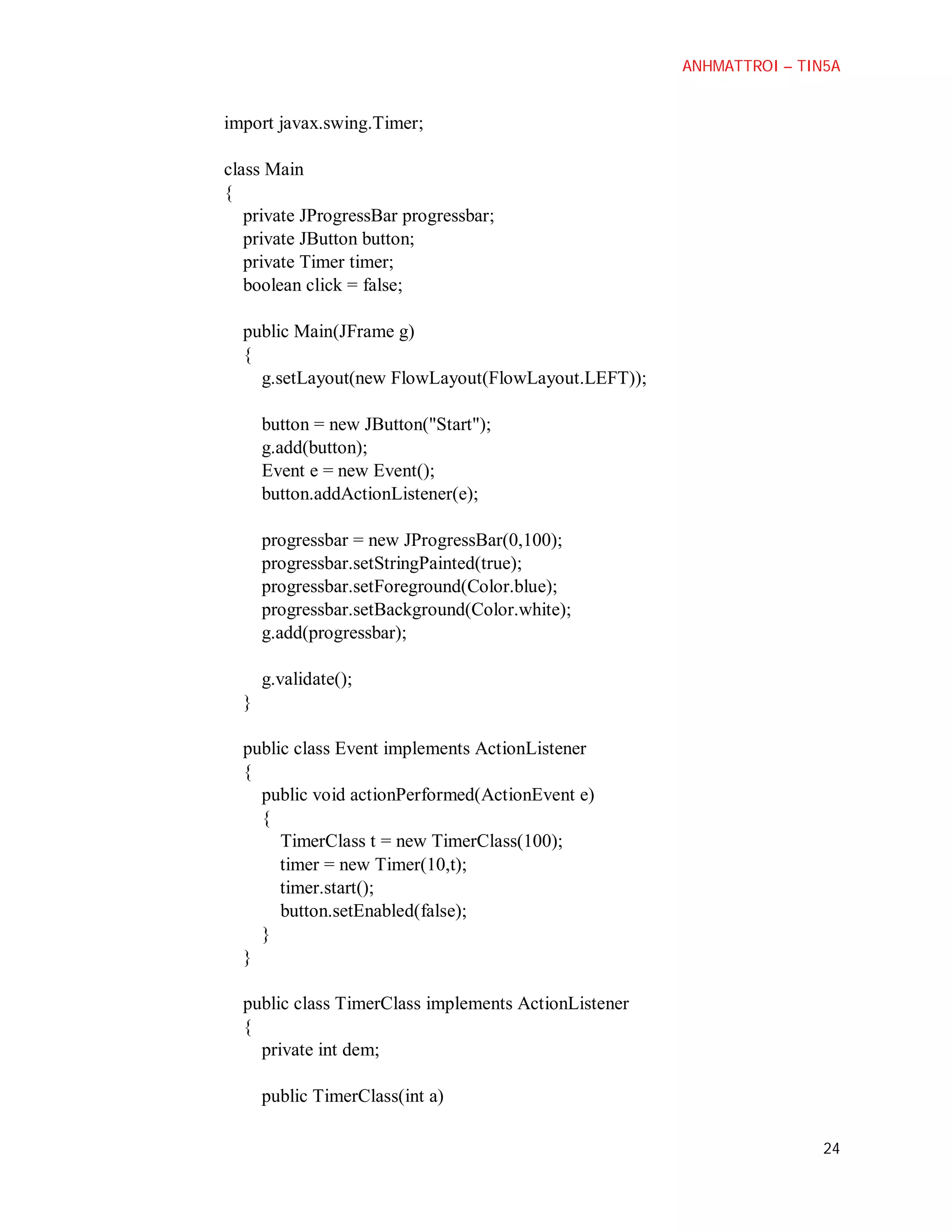 ANHMATTROI – TIN5A

import javax.swing.Timer;
class Main
{
private JProgressBar progressbar;
private JButton button;
private Timer timer;
boolean click = false;
public Main(JFrame g)
{
g.setLayout(new FlowLayout(FlowLayout.LEFT));
button = new JButton("Start");
g.add(button);
Event e = new Event();
button.addActionListener(e);
progressbar = new JProgressBar(0,100);
progressbar.setStringPainted(true);
progressbar.setForeground(Color.blue);
progressbar.setBackground(Color.white);
g.add(progressbar);
g.validate();
}
public class Event implements ActionListener
{
public void actionPerformed(ActionEvent e)
{
TimerClass t = new TimerClass(100);
timer = new Timer(10,t);
timer.start();
button.setEnabled(false);
}
}
public class TimerClass implements ActionListener
{
private int dem;
public TimerClass(int a)
24

 