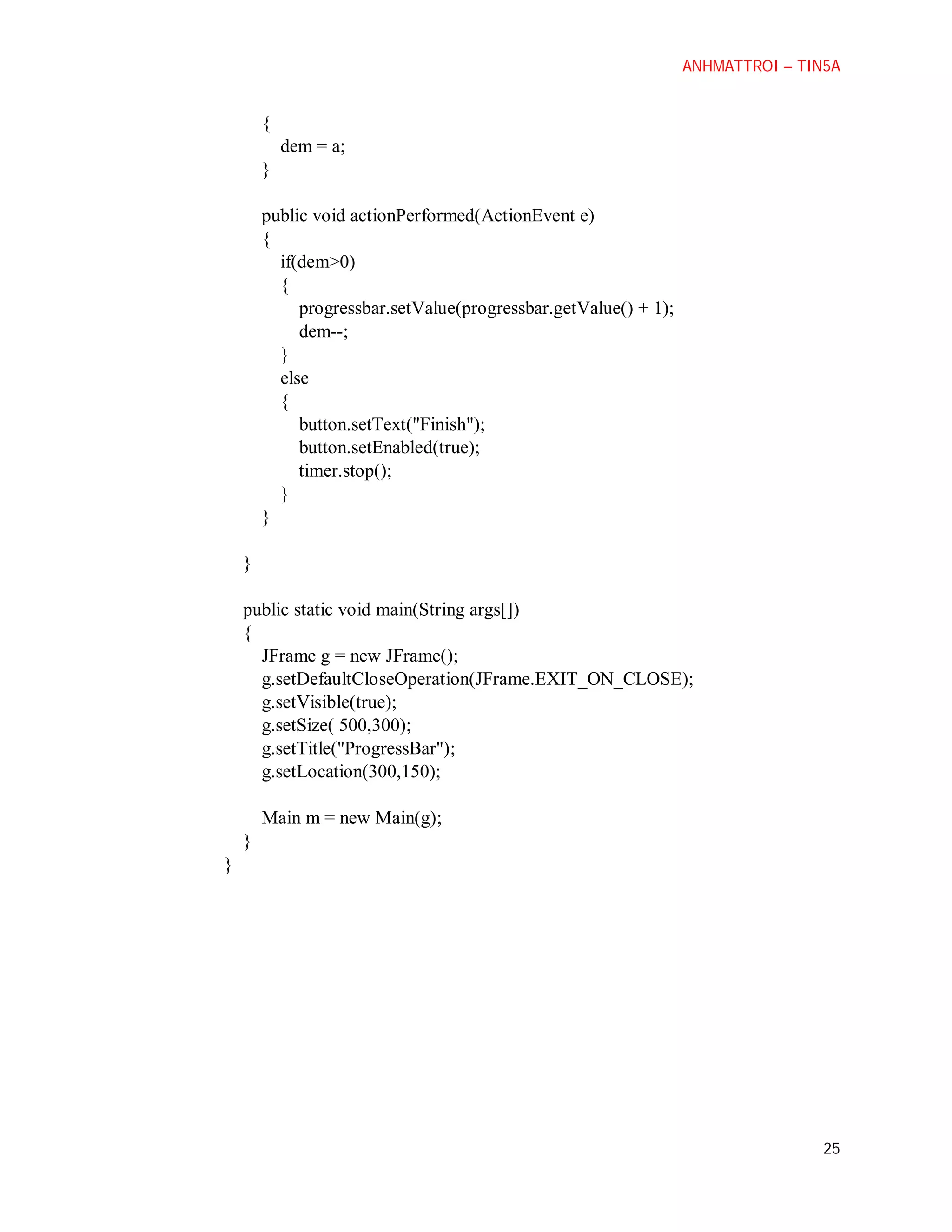 ANHMATTROI – TIN5A

{
dem = a;
}
public void actionPerformed(ActionEvent e)
{
if(dem>0)
{
progressbar.setValue(progressbar.getValue() + 1);
dem--;
}
else
{
button.setText("Finish");
button.setEnabled(true);
timer.stop();
}
}
}
public static void main(String args[])
{
JFrame g = new JFrame();
g.setDefaultCloseOperation(JFrame.EXIT_ON_CLOSE);
g.setVisible(true);
g.setSize( 500,300);
g.setTitle("ProgressBar");
g.setLocation(300,150);
Main m = new Main(g);
}
}

25

 