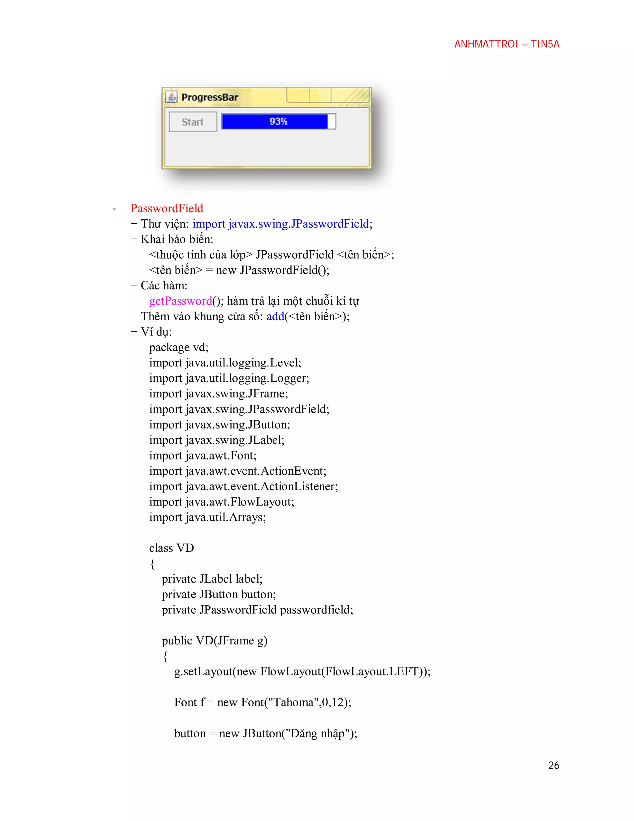 ANHMATTROI – TIN5A

-

PasswordField
+ Thư viện: import javax.swing.JPasswordField;
+ Khai báo biến:
<thuộc tính của lớp> JPasswordField <tên biến>;
<tên biến> = new JPasswordField();
+ Các hàm:
getPassword(); hàm trả lại một chuỗi kí tự
+ Thêm vào khung cửa số: add(<tên biến>);
+ Ví dụ:
package vd;
import java.util.logging.Level;
import java.util.logging.Logger;
import javax.swing.JFrame;
import javax.swing.JPasswordField;
import javax.swing.JButton;
import javax.swing.JLabel;
import java.awt.Font;
import java.awt.event.ActionEvent;
import java.awt.event.ActionListener;
import java.awt.FlowLayout;
import java.util.Arrays;
class VD
{
private JLabel label;
private JButton button;
private JPasswordField passwordfield;
public VD(JFrame g)
{
g.setLayout(new FlowLayout(FlowLayout.LEFT));
Font f = new Font("Tahoma",0,12);
button = new JButton("Đăng nhập");
26

 