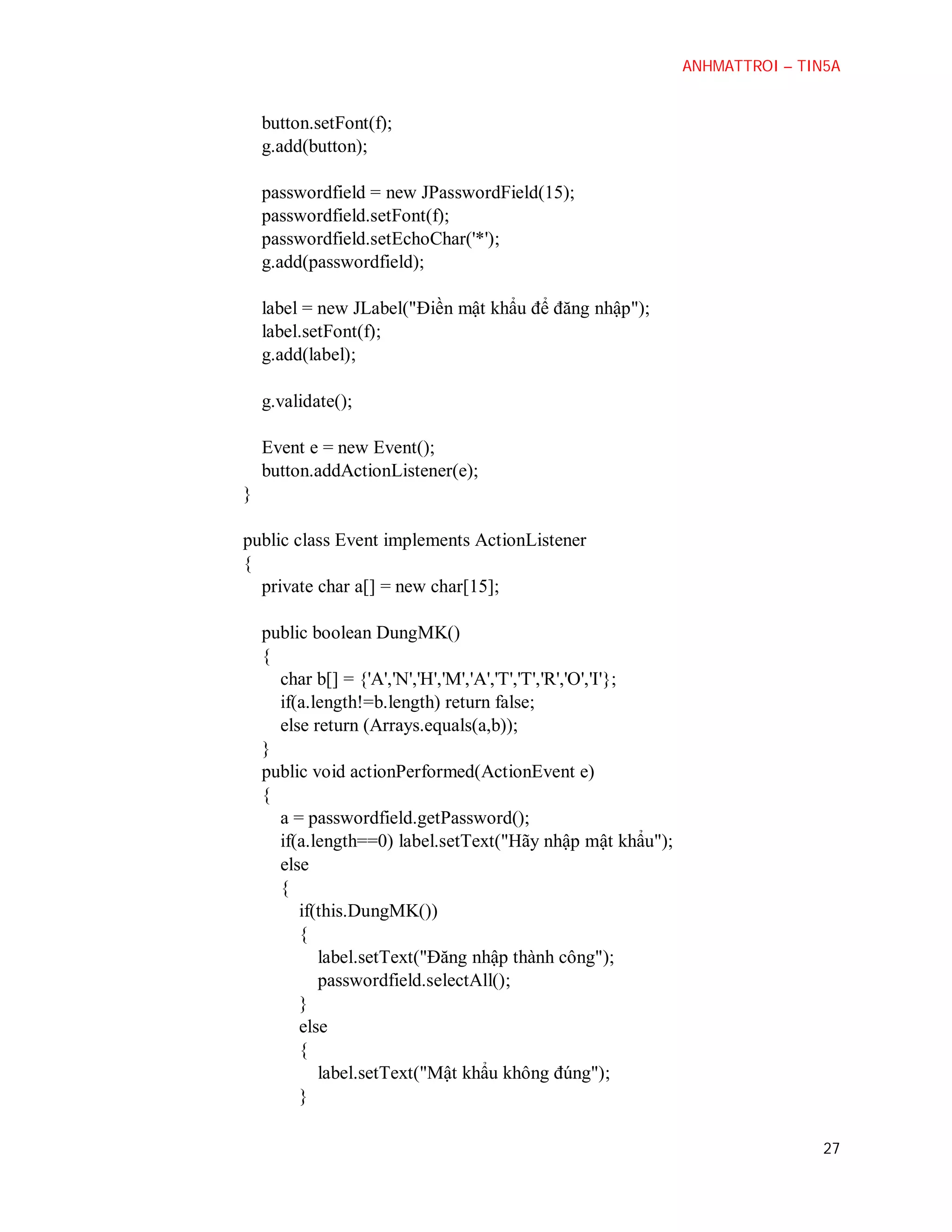 ANHMATTROI – TIN5A

button.setFont(f);
g.add(button);
passwordfield = new JPasswordField(15);
passwordfield.setFont(f);
passwordfield.setEchoChar('*');
g.add(passwordfield);
label = new JLabel("Điền mật khẩu để đăng nhập");
label.setFont(f);
g.add(label);
g.validate();
Event e = new Event();
button.addActionListener(e);
}
public class Event implements ActionListener
{
private char a[] = new char[15];
public boolean DungMK()
{
char b[] = {'A','N','H','M','A','T','T','R','O','I'};
if(a.length!=b.length) return false;
else return (Arrays.equals(a,b));
}
public void actionPerformed(ActionEvent e)
{
a = passwordfield.getPassword();
if(a.length==0) label.setText("Hãy nhập mật khẩu");
else
{
if(this.DungMK())
{
label.setText("Đăng nhập thành công");
passwordfield.selectAll();
}
else
{
label.setText("Mật khẩu không đúng");
}
27

 