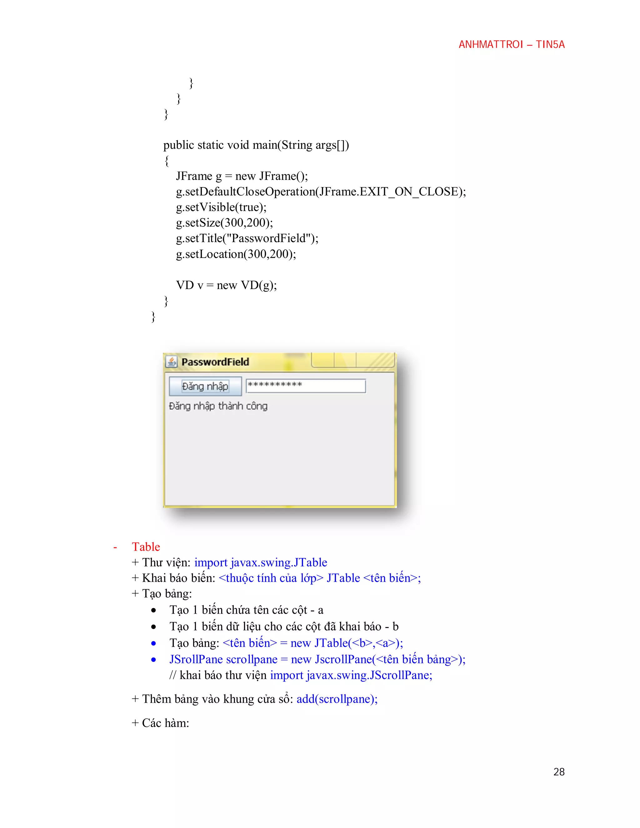ANHMATTROI – TIN5A

}
}
}
public static void main(String args[])
{
JFrame g = new JFrame();
g.setDefaultCloseOperation(JFrame.EXIT_ON_CLOSE);
g.setVisible(true);
g.setSize(300,200);
g.setTitle("PasswordField");
g.setLocation(300,200);
VD v = new VD(g);
}
}

-

Table
+ Thư viện: import javax.swing.JTable
+ Khai báo biến: <thuộc tính của lớp> JTable <tên biến>;
+ Tạo bảng:
 Tạo 1 biến chứa tên các cột - a
 Tạo 1 biến dữ liệu cho các cột đã khai báo - b
 Tạo bảng: <tên biến> = new JTable(<b>,<a>);
 JSrollPane scrollpane = new JscrollPane(<tên biến bảng>);
// khai báo thư viện import javax.swing.JScrollPane;
+ Thêm bảng vào khung cửa sổ: add(scrollpane);
+ Các hàm:

28

 