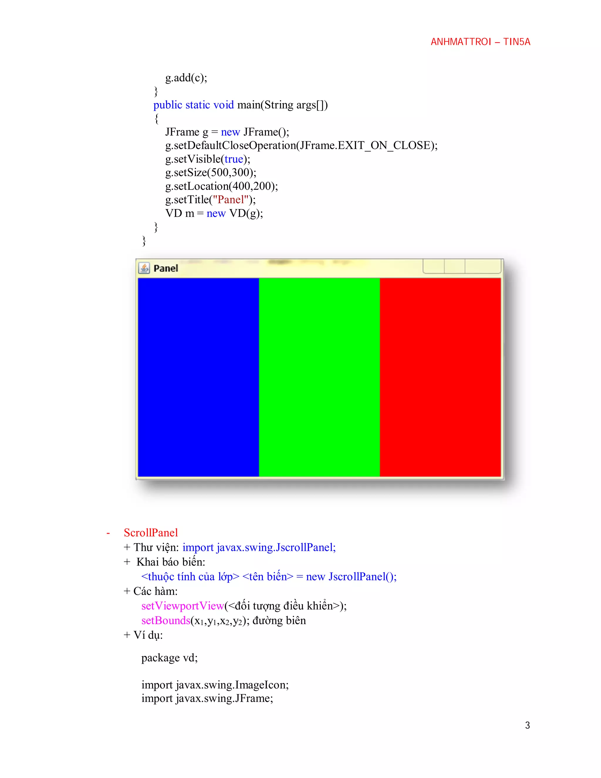 ANHMATTROI – TIN5A

g.add(c);
}
public static void main(String args[])
{
JFrame g = new JFrame();
g.setDefaultCloseOperation(JFrame.EXIT_ON_CLOSE);
g.setVisible(true);
g.setSize(500,300);
g.setLocation(400,200);
g.setTitle("Panel");
VD m = new VD(g);
}
}

-

ScrollPanel
+ Thư viện: import javax.swing.JscrollPanel;
+ Khai báo biến:
<thuộc tính của lớp> <tên biến> = new JscrollPanel();
+ Các hàm:
setViewportView(<đối tượng điều khiển>);
setBounds(x1,y1,x2,y2); đường biên
+ Ví dụ:
package vd;
import javax.swing.ImageIcon;
import javax.swing.JFrame;
3

 
