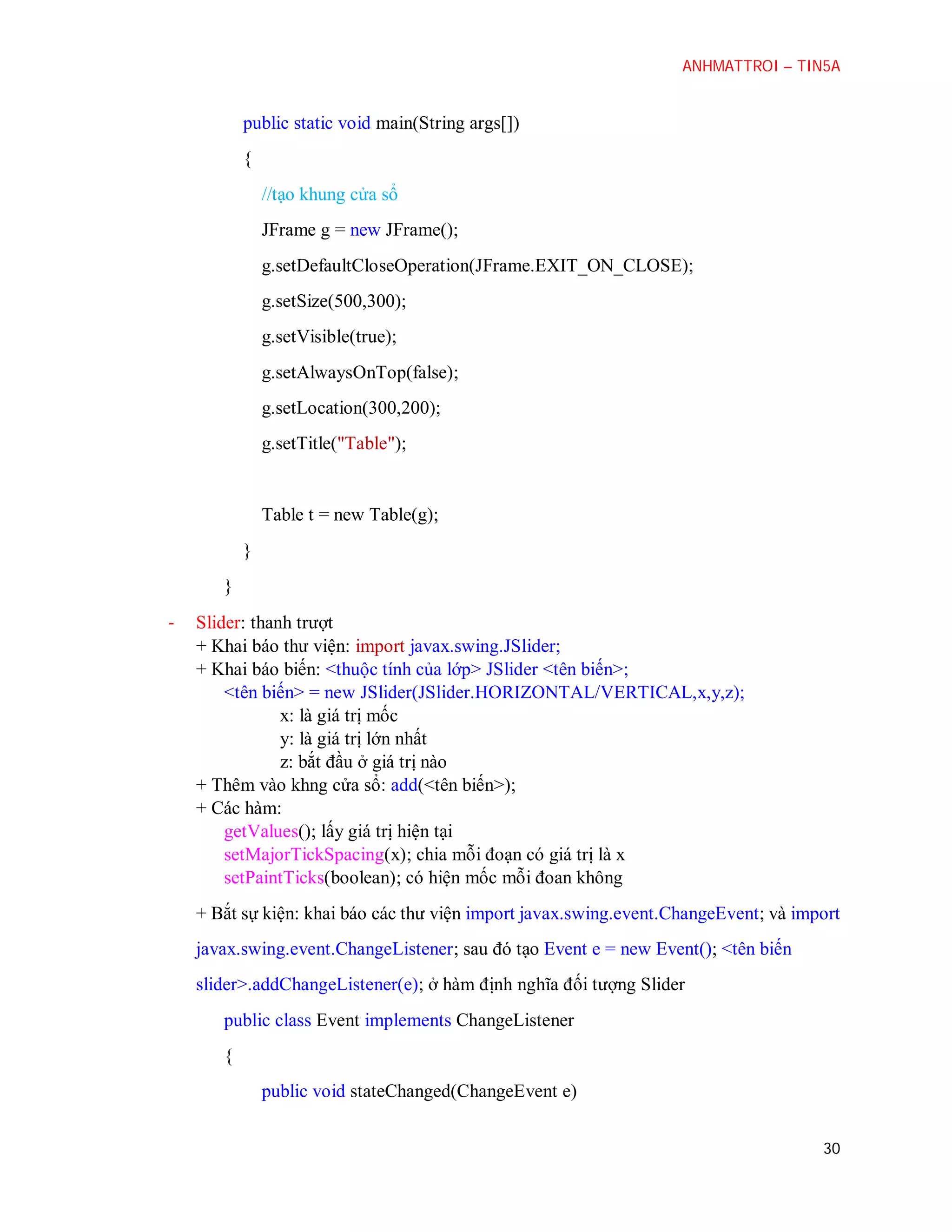 ANHMATTROI – TIN5A

public static void main(String args[])
{
//tạo khung cửa sổ
JFrame g = new JFrame();
g.setDefaultCloseOperation(JFrame.EXIT_ON_CLOSE);
g.setSize(500,300);
g.setVisible(true);
g.setAlwaysOnTop(false);
g.setLocation(300,200);
g.setTitle("Table");

Table t = new Table(g);
}
}
-

Slider: thanh trượt
+ Khai báo thư viện: import javax.swing.JSlider;
+ Khai báo biến: <thuộc tính của lớp> JSlider <tên biến>;
<tên biến> = new JSlider(JSlider.HORIZONTAL/VERTICAL,x,y,z);
x: là giá trị mốc
y: là giá trị lớn nhất
z: bắt đầu ở giá trị nào
+ Thêm vào khng cửa sổ: add(<tên biến>);
+ Các hàm:
getValues(); lấy giá trị hiện tại
setMajorTickSpacing(x); chia mỗi đoạn có giá trị là x
setPaintTicks(boolean); có hiện mốc mỗi đoan không
+ Bắt sự kiện: khai báo các thư viện import javax.swing.event.ChangeEvent; và import
javax.swing.event.ChangeListener; sau đó tạo Event e = new Event(); <tên biến
slider>.addChangeListener(e); ở hàm định nghĩa đối tượng Slider
public class Event implements ChangeListener
{
public void stateChanged(ChangeEvent e)
30

 