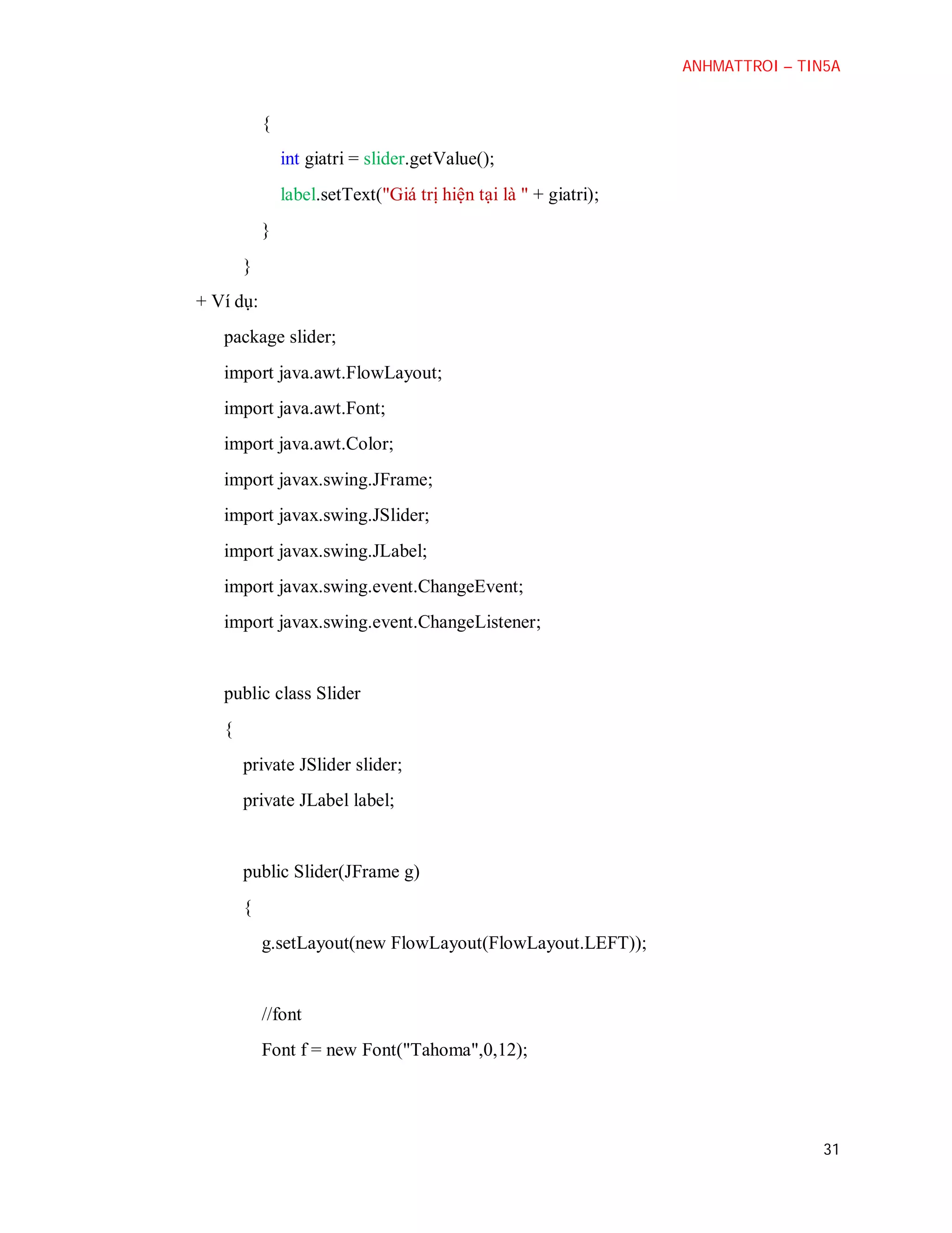 ANHMATTROI – TIN5A

{
int giatri = slider.getValue();
label.setText("Giá trị hiện tại là " + giatri);
}
}
+ Ví dụ:
package slider;
import java.awt.FlowLayout;
import java.awt.Font;
import java.awt.Color;
import javax.swing.JFrame;
import javax.swing.JSlider;
import javax.swing.JLabel;
import javax.swing.event.ChangeEvent;
import javax.swing.event.ChangeListener;

public class Slider
{
private JSlider slider;
private JLabel label;

public Slider(JFrame g)
{
g.setLayout(new FlowLayout(FlowLayout.LEFT));

//font
Font f = new Font("Tahoma",0,12);

31

 