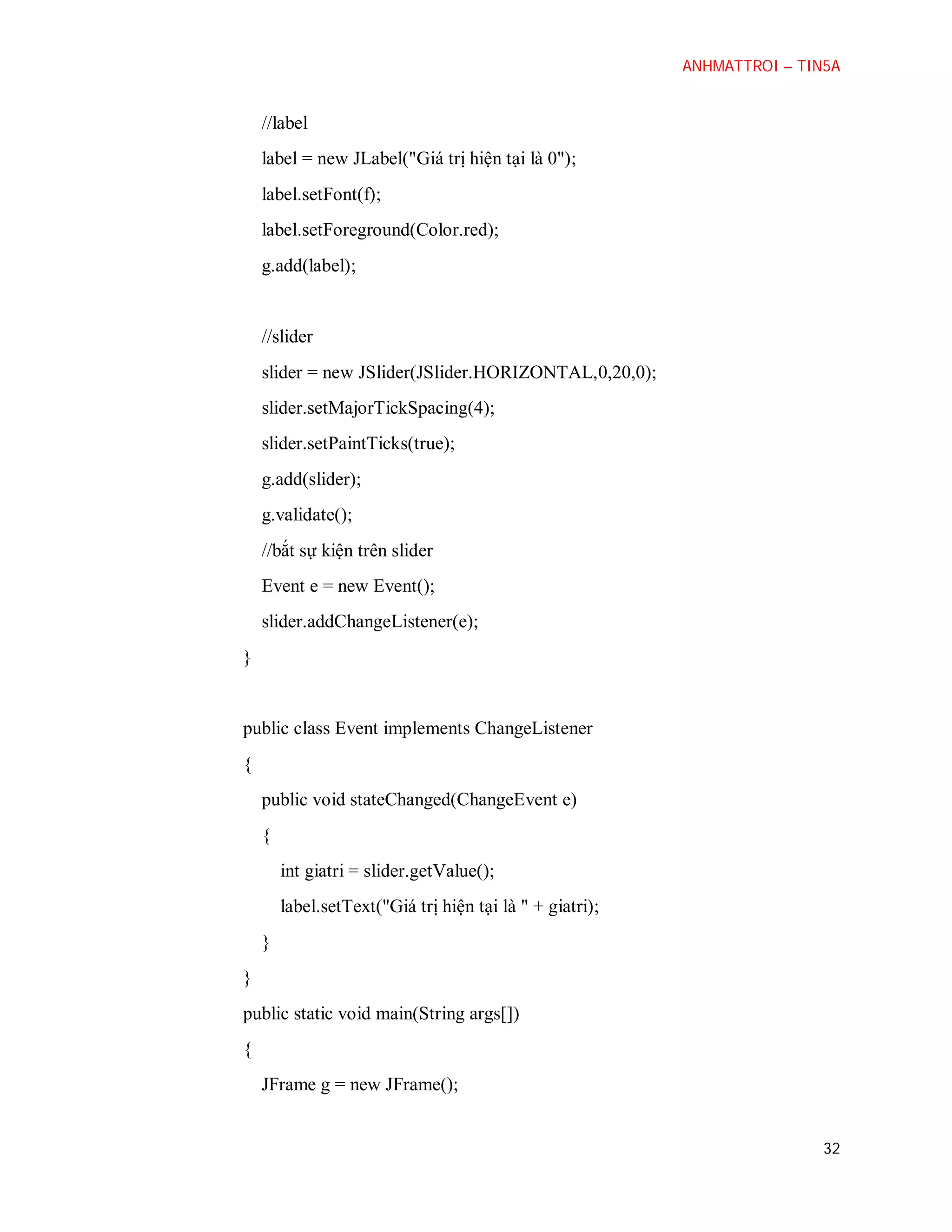 ANHMATTROI – TIN5A

//label
label = new JLabel("Giá trị hiện tại là 0");
label.setFont(f);
label.setForeground(Color.red);
g.add(label);

//slider
slider = new JSlider(JSlider.HORIZONTAL,0,20,0);
slider.setMajorTickSpacing(4);
slider.setPaintTicks(true);
g.add(slider);
g.validate();
//bắt sự kiện trên slider
Event e = new Event();
slider.addChangeListener(e);
}

public class Event implements ChangeListener
{
public void stateChanged(ChangeEvent e)
{
int giatri = slider.getValue();
label.setText("Giá trị hiện tại là " + giatri);
}
}
public static void main(String args[])
{
JFrame g = new JFrame();

32

 