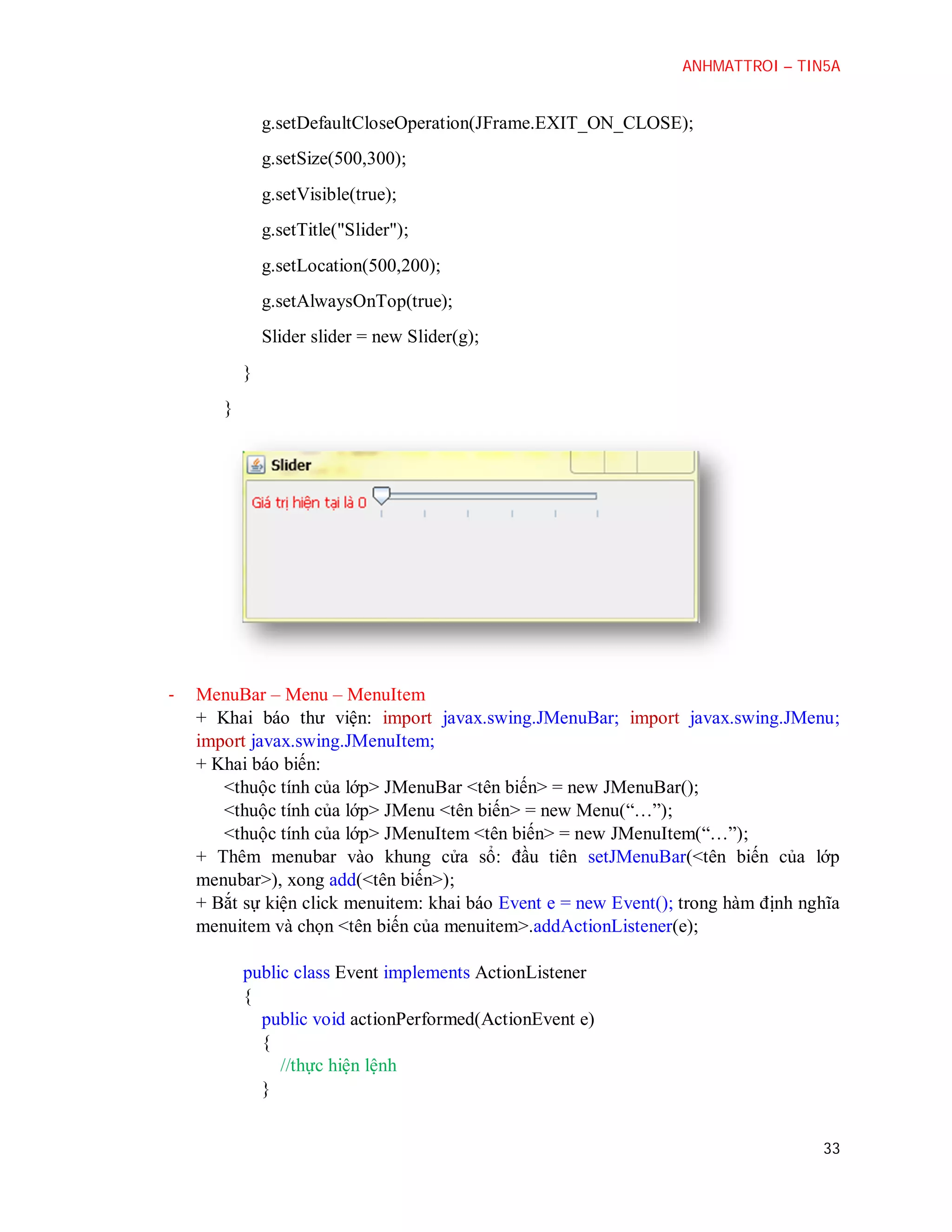 ANHMATTROI – TIN5A

g.setDefaultCloseOperation(JFrame.EXIT_ON_CLOSE);
g.setSize(500,300);
g.setVisible(true);
g.setTitle("Slider");
g.setLocation(500,200);
g.setAlwaysOnTop(true);
Slider slider = new Slider(g);
}
}

-

MenuBar – Menu – MenuItem
+ Khai báo thư viện: import javax.swing.JMenuBar; import javax.swing.JMenu;
import javax.swing.JMenuItem;
+ Khai báo biến:
<thuộc tính của lớp> JMenuBar <tên biến> = new JMenuBar();
<thuộc tính của lớp> JMenu <tên biến> = new Menu(“…”);
<thuộc tính của lớp> JMenuItem <tên biến> = new JMenuItem(“…”);
+ Thêm menubar vào khung cửa sổ: đầu tiên setJMenuBar(<tên biến của lớp
menubar>), xong add(<tên biến>);
+ Bắt sự kiện click menuitem: khai báo Event e = new Event(); trong hàm định nghĩa
menuitem và chọn <tên biến của menuitem>.addActionListener(e);
public class Event implements ActionListener
{
public void actionPerformed(ActionEvent e)
{
//thực hiện lệnh
}
33

 